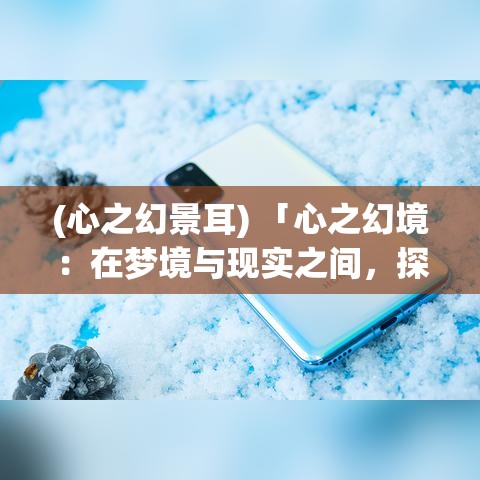 (心之幻景耳) 「心之幻境：在梦境与现实之间，探索无限可能的创意世界」